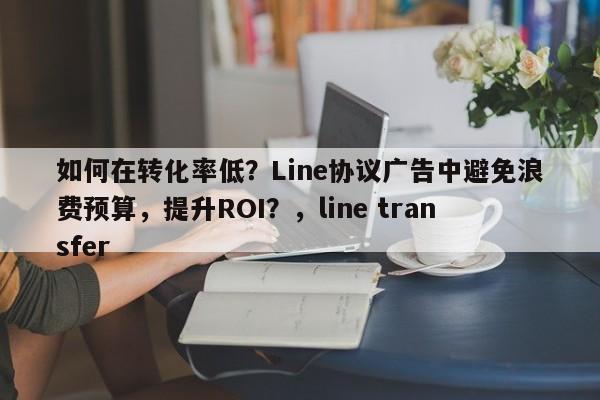 如何在转化率低？Line协议广告中避免浪费预算，提升ROI？，line transfer
