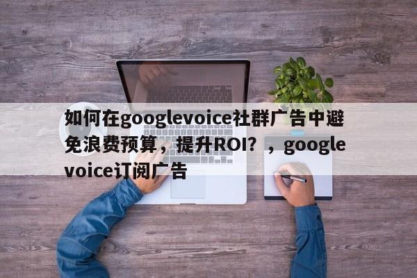 如何在googlevoice社群广告中避免浪费预算，提升ROI？，google voice订阅广告