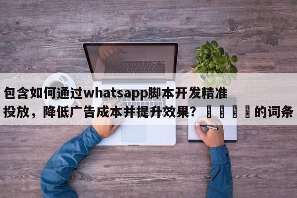 包含如何通过whatsapp脚本开发精准投放，降低广告成本并提升效果？🎯的词条
