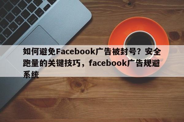如何避免Facebook广告被封号？安全跑量的关键技巧，facebook广告规避系统