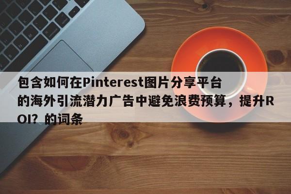 包含如何在Pinterest图片分享平台的海外引流潜力广告中避免浪费预算，提升ROI？的词条