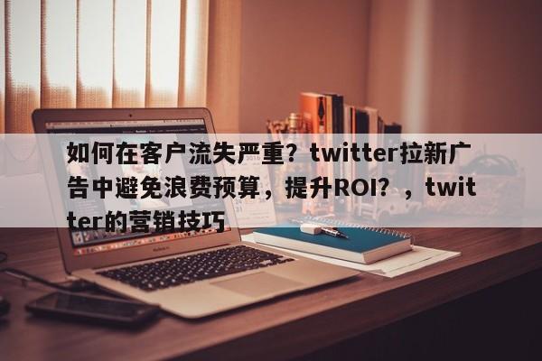 如何在客户流失严重？twitter拉新广告中避免浪费预算，提升ROI？，twitter的营销技巧