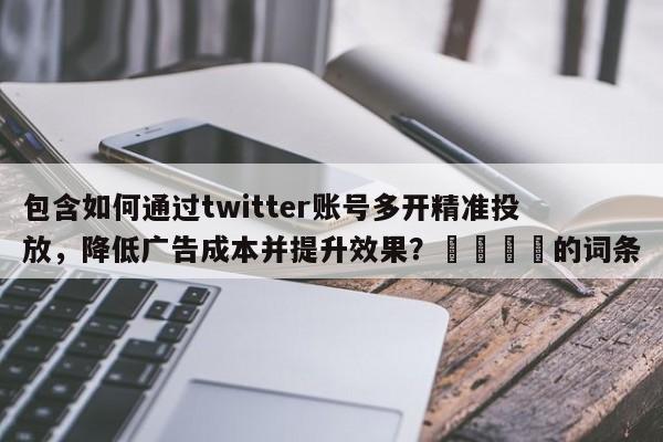 包含如何通过twitter账号多开精准投放，降低广告成本并提升效果？📈的词条