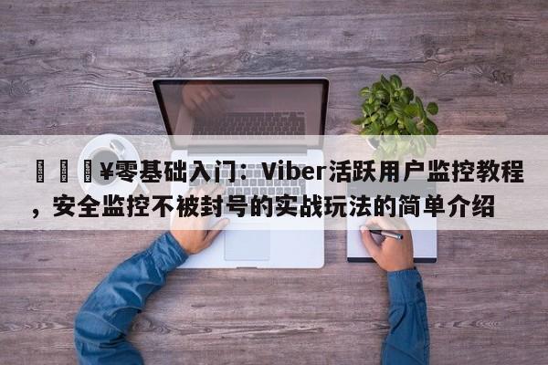 🔥零基础入门：Viber活跃用户监控教程，安全监控不被封号的实战玩法的简单介绍