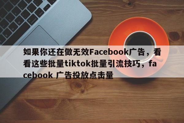 如果你还在做无效Facebook广告，看看这些批量tiktok批量引流技巧，facebook 广告投放点击量