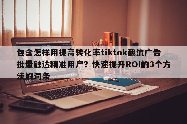 包含怎样用提高转化率tiktok截流广告批量触达精准用户?快速提升ROI的3个方法的词条