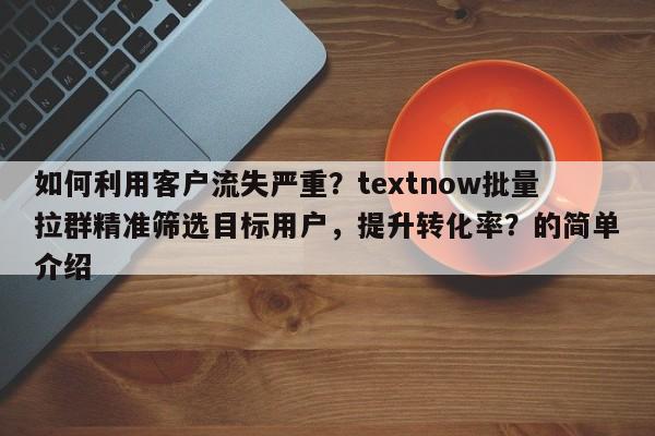 如何利用客户流失严重？textnow批量拉群精准筛选目标用户，提升转化率？的简单介绍