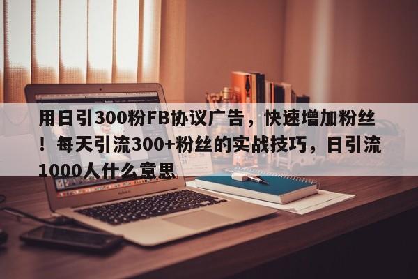用日引300粉FB协议广告，快速增加粉丝！每天引流300+粉丝的实战技巧，日引流1000人什么意思