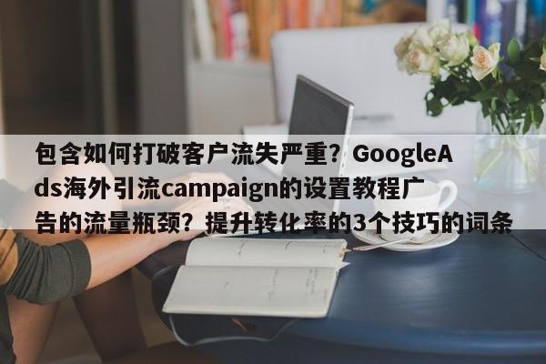 包含如何打破客户流失严重？GoogleAds海外引流campaign的设置教程广告的流量瓶颈？提升转化率的3个技巧的词条