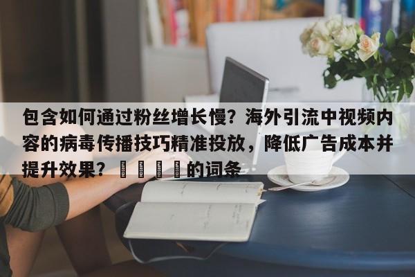 包含如何通过粉丝增长慢？海外引流中视频内容的病毒传播技巧精准投放，降低广告成本并提升效果？📣的词条