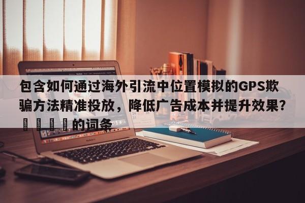 包含如何通过海外引流中位置模拟的GPS欺骗方法精准投放，降低广告成本并提升效果？📈的词条
