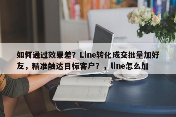 如何通过效果差？Line转化成交批量加好友，精准触达目标客户？，line怎么加