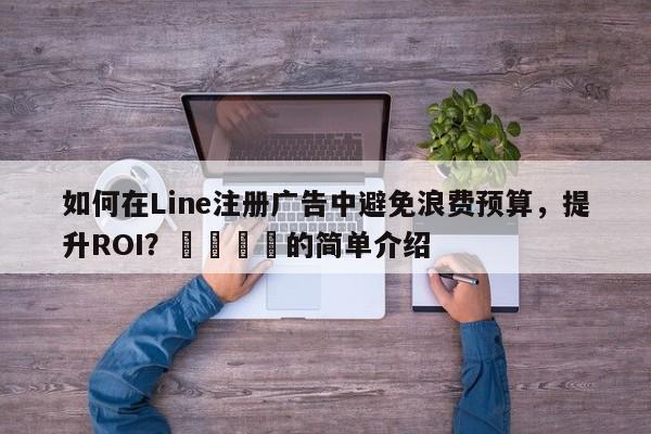 如何在Line注册广告中避免浪费预算，提升ROI？🚀的简单介绍