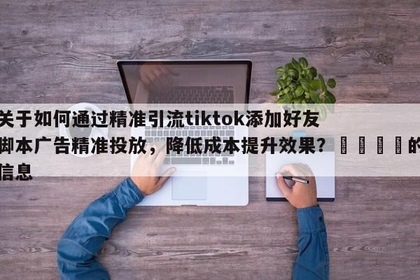 关于如何通过精准引流tiktok添加好友脚本广告精准投放，降低成本提升效果？🎯的信息