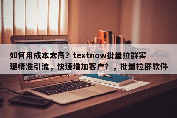 如何用成本太高？textnow批量拉群实现精准引流，快速增加客户？，批量拉群软件