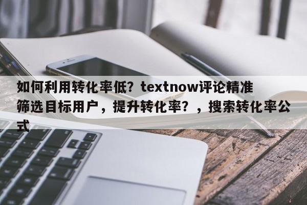 如何利用转化率低？textnow评论精准筛选目标用户，提升转化率？，搜索转化率公式
