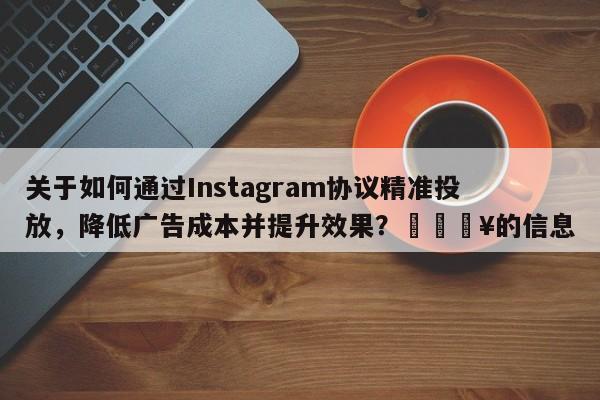 关于如何通过Instagram协议精准投放，降低广告成本并提升效果？💥的信息
