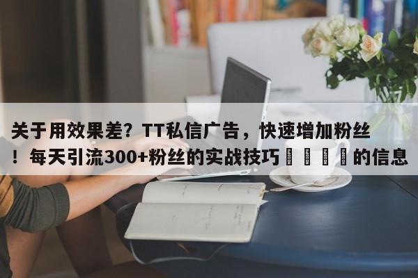 关于用效果差？TT私信广告，快速增加粉丝！每天引流300+粉丝的实战技巧📣的信息