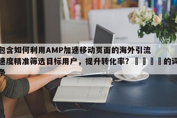 包含如何利用AMP加速移动页面的海外引流速度精准筛选目标用户，提升转化率？📌的词条