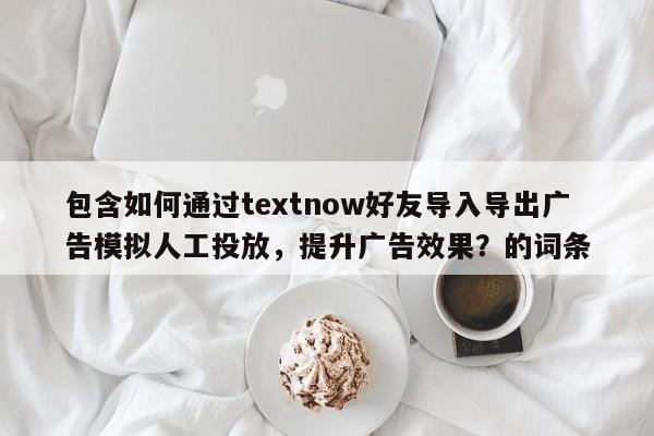 包含如何通过textnow好友导入导出广告模拟人工投放，提升广告效果？的词条