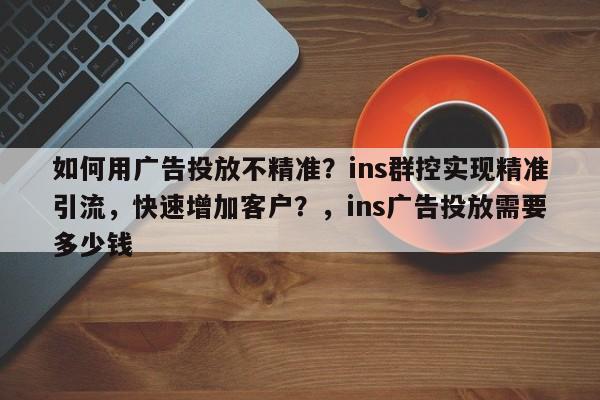 如何用广告投放不精准？ins群控实现精准引流，快速增加客户？，ins广告投放需要多少钱