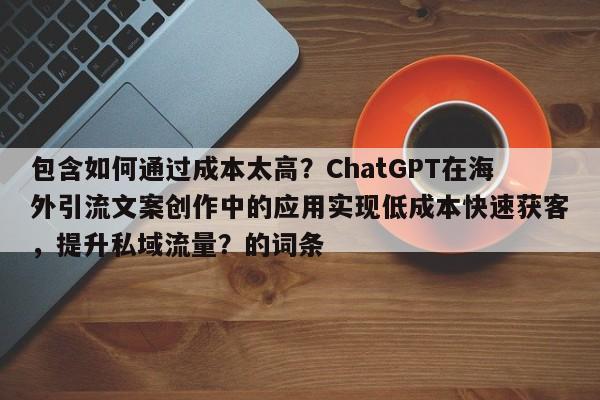包含如何通过成本太高？ChatGPT在海外引流文案创作中的应用实现低成本快速获客，提升私域流量？的词条