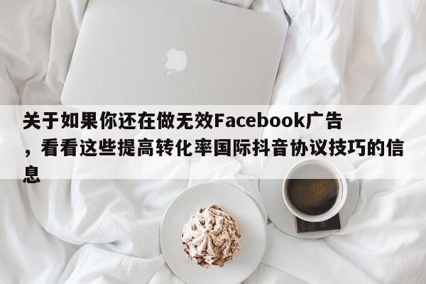关于如果你还在做无效Facebook广告，看看这些提高转化率国际抖音协议技巧的信息