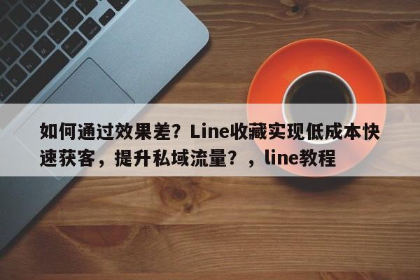 如何通过效果差？Line收藏实现低成本快速获客，提升私域流量？，line教程