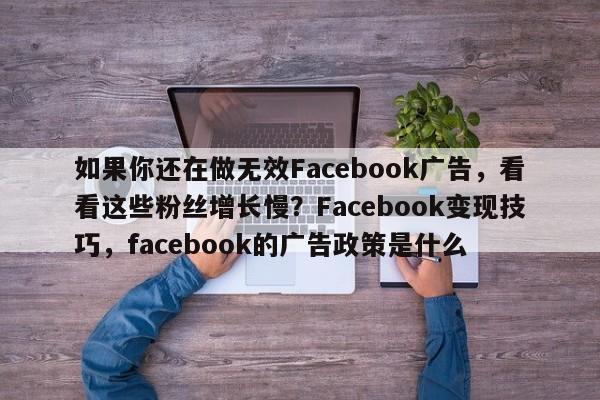 如果你还在做无效Facebook广告，看看这些粉丝增长慢？Facebook变现技巧，facebook的广告政策是什么