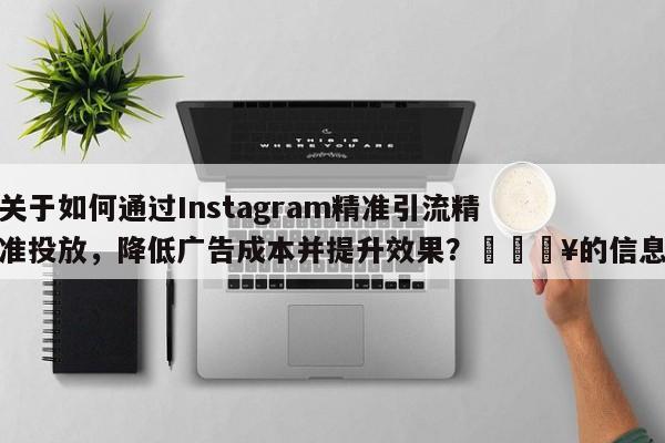 关于如何通过Instagram精准引流精准投放，降低广告成本并提升效果？💥的信息