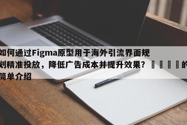 如何通过Figma原型用于海外引流界面规划精准投放，降低广告成本并提升效果？🚀的简单介绍