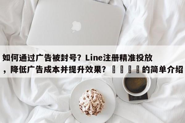 如何通过广告被封号？Line注册精准投放，降低广告成本并提升效果？📈的简单介绍