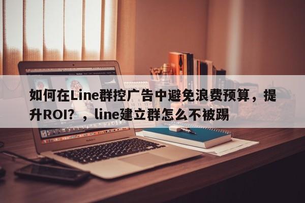 如何在Line群控广告中避免浪费预算，提升ROI？，line建立群怎么不被踢