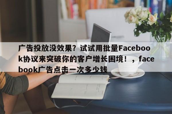广告投放没效果?试试用批量Facebook协议来突破你的客户增长困境!,facebook广告点击一次多少钱