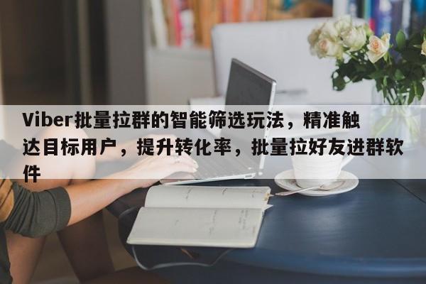 Viber批量拉群的智能筛选玩法，精准触达目标用户，提升转化率，批量拉好友进群软件