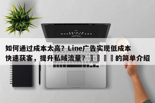 如何通过成本太高？Line广告实现低成本快速获客，提升私域流量？📈的简单介绍