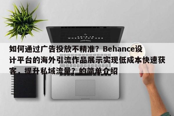 如何通过广告投放不精准？Behance设计平台的海外引流作品展示实现低成本快速获客，提升私域流量？的简单介绍
