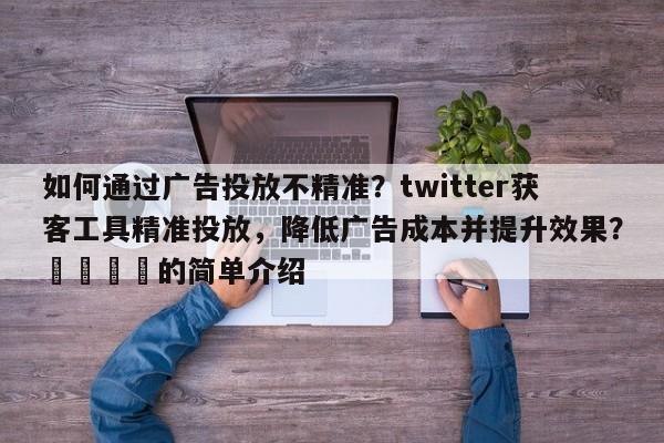 如何通过广告投放不精准？twitter获客工具精准投放，降低广告成本并提升效果？🎯的简单介绍