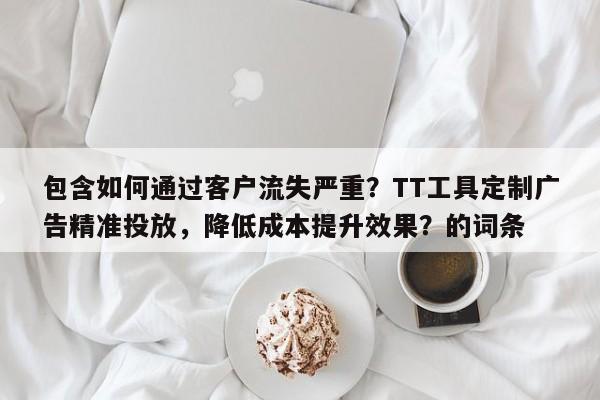 包含如何通过客户流失严重？TT工具定制广告精准投放，降低成本提升效果？的词条