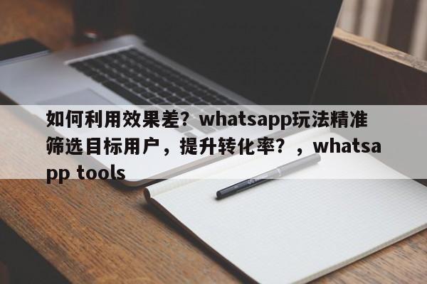 如何利用效果差？whatsapp玩法精准筛选目标用户，提升转化率？，whatsapp tools