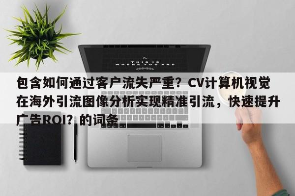 包含如何通过客户流失严重？CV计算机视觉在海外引流图像分析实现精准引流，快速提升广告ROI？的词条