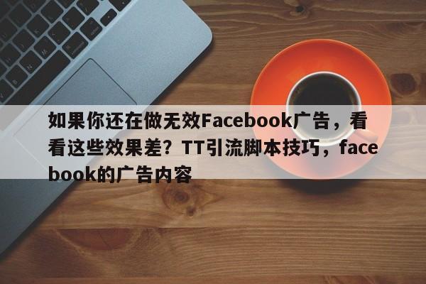 如果你还在做无效Facebook广告，看看这些效果差？TT引流脚本技巧，facebook的广告内容