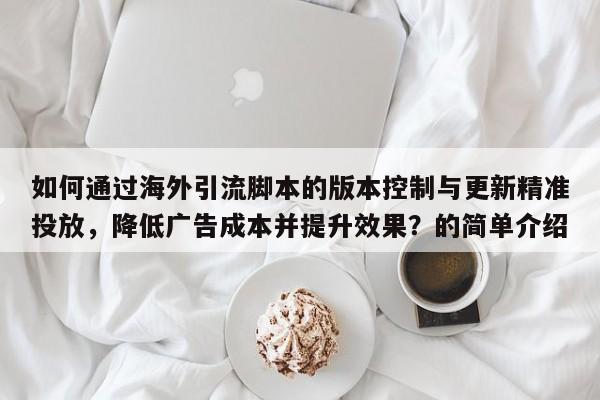 如何通过海外引流脚本的版本控制与更新精准投放，降低广告成本并提升效果？的简单介绍