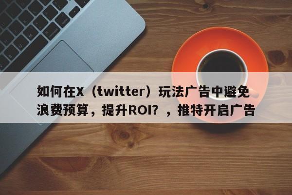 如何在X（twitter）玩法广告中避免浪费预算，提升ROI？，推特开启广告