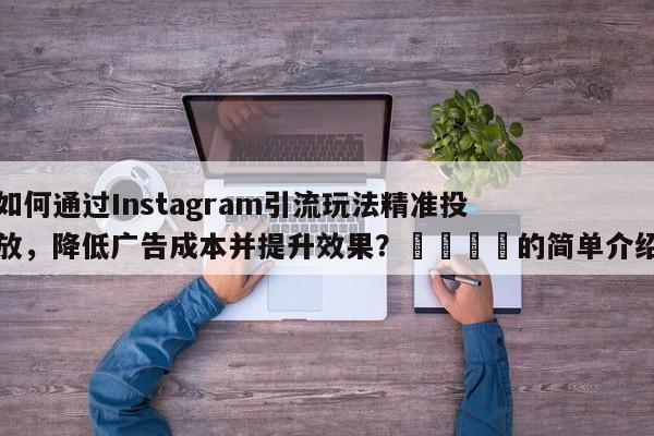 如何通过Instagram引流玩法精准投放，降低广告成本并提升效果？📌的简单介绍