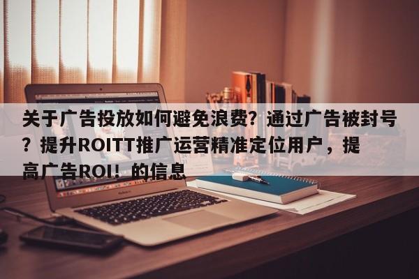 关于广告投放如何避免浪费？通过广告被封号？提升ROITT推广运营精准定位用户，提高广告ROI！的信息