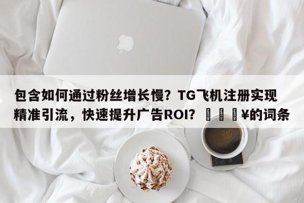 包含如何通过粉丝增长慢？TG飞机注册实现精准引流，快速提升广告ROI？🔥的词条