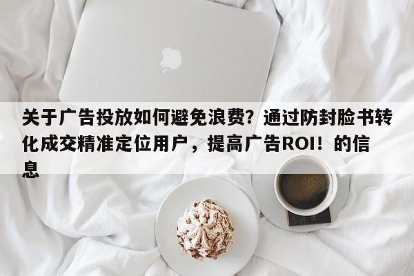 关于广告投放如何避免浪费？通过防封脸书转化成交精准定位用户，提高广告ROI！的信息