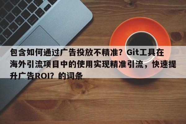 包含如何通过广告投放不精准？Git工具在海外引流项目中的使用实现精准引流，快速提升广告ROI？的词条