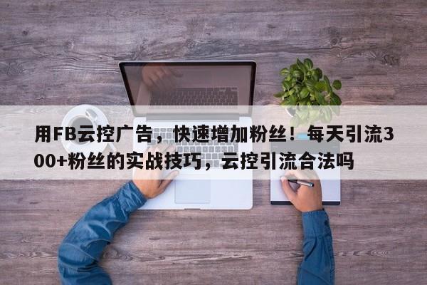 用FB云控广告，快速增加粉丝！每天引流300+粉丝的实战技巧，云控引流合法吗